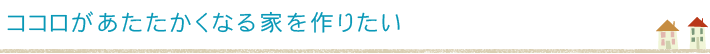 ココロがあたたかくなる家を作りたい