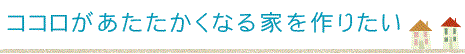 ココロがあたたかくなる家を作りたい