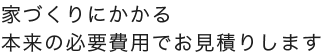 家づくりにかかる本来の必要費用でお見積りします